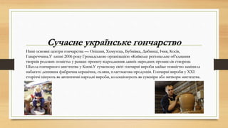 Сучасне українське гончарство
Нині основні центри гончарства — Опішня, Хомутець, Бубнівка, Дибинці, Ічня, Косів,
Гавареччина.У липні 2006 року Громадською організацією «Київське регіональне об'єднання
творців родових помість» у рамках проекту відродження давніх народних промислів створена
Школа гончарного мистецтва у Києві.У сучасному світі гончарні вироби майже повністю замінила
набагато дешевша фабрична керамічна, скляна, пластмасова продукція. Гончарні вироби у XXI
сторіччі цінують як автентичні народні вироби, колекціонують як сувеніри або витвори мистецтва.
 