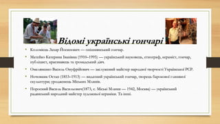 Відомі українські гончарі
• Коломієць Захар Йосипович — опішнянський гончар.
• Матейко Катерина Іванівна (1910–1995) — український науковець, етнограф, кераміст, гончар,
публіцист, краєзнавець та громадський діяч.
• Омеляненко Василь Онуфрійович — заслужений майстер народної творчості Української РСР.
• Ночовник Остап (1853–1913) — видатний український гончар, творець барокової глиняної
скульптури; уродженець Міських Млинів.
• Поросний Василь Васильович(1873, с. Міські Млини — 1942, Москва) — український
радянський народний майстер художньої кераміки. Та інші.
 