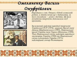 Омеляненко ВасильОмеляненко Василь
ОнуфрійовичОнуфрійович
Народився у смт. Опішні у бідній селянській
родині, а ліпити почав ще з дитинства, за
його спогадами — років з дев'яти. Ця його
початкова творчість допомагала сім'ї
прожити.
Заслужений майстер народної творчості
Української РСР (1976), лауреат Премії імені
Данила Щербаківського (1995), Національної
премії України імені Тараса Шевченка (1999).
Член Національної спілки майстрів народного
мистецтва України (1998) та Національної
спілки художників України (1971),
найстарший гончар Полтавщини.
3 серпня 1925
 