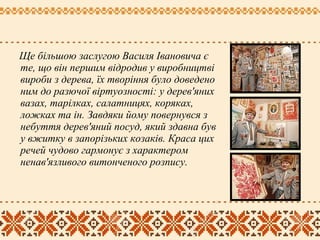 Ще більшою заслугою Василя Івановича є
те, що він першим відродив у виробництві
вироби з дерева, їх творіння було доведено
ним до разючої віртуозності: у дерев'яних
вазах, тарілках, салатницях, коряках,
ложках та ін. Завдяки йому повернувся з
небуття дерев'яний посуд, який здавна був
у вжитку в запорізьких козаків. Краса цих
речей чудово гармонує з характером
ненав'язливого витонченого розпису.
 