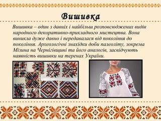 ВишивкаВишивка
Вишивка – один з давніх і найбільш розповсюджених видів
народного декоративно-прикладного мистецтва. Вона
виникла дуже давно і передавалася від покоління до
покоління. Археологічні знахідки доби палеоліту, зокрема
Мізина на Чернігівщині та його аналогів, засвідчують
наявність вишивки на теренах України.
 