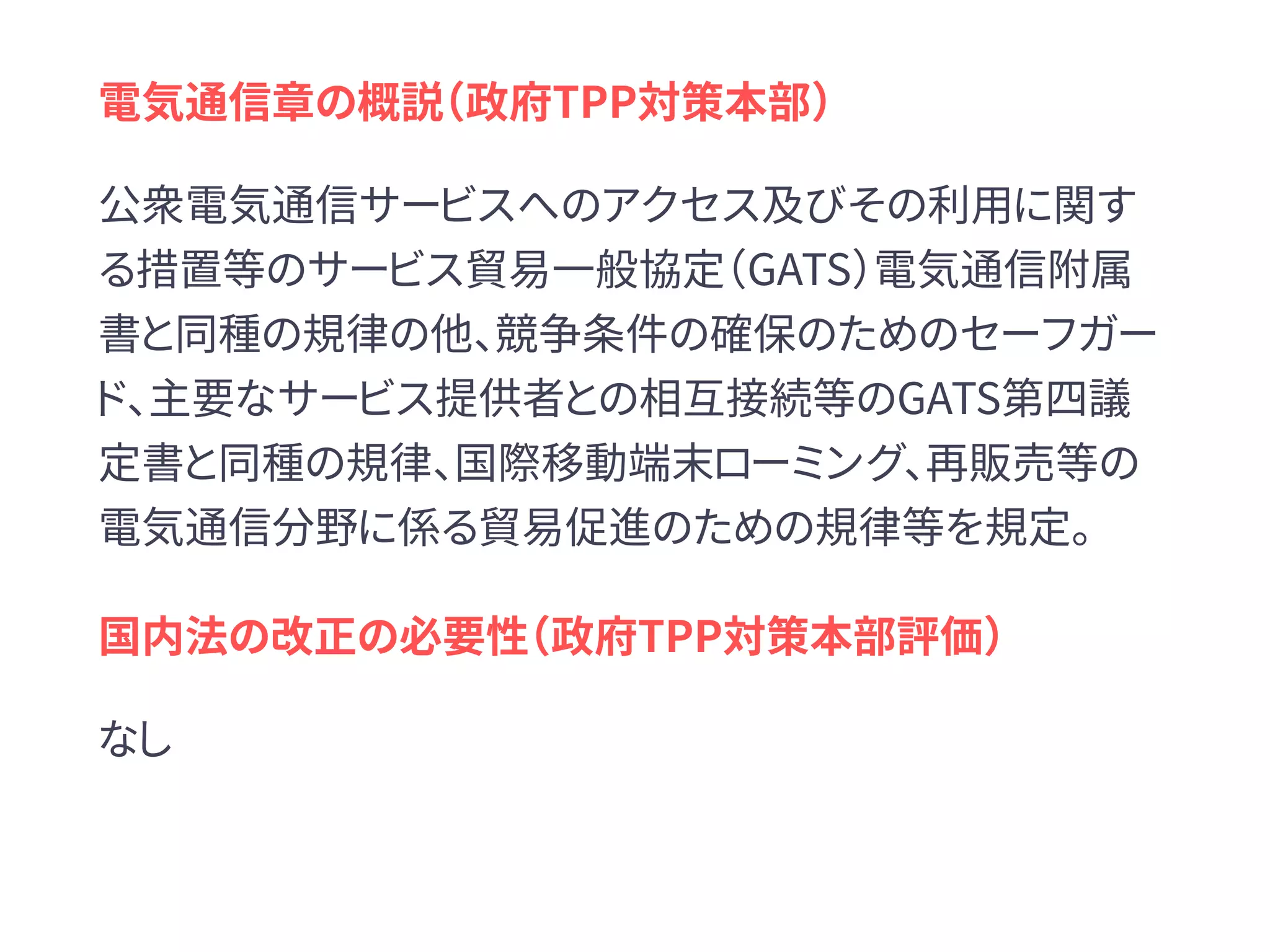 電気通信章の概説（政府TPP対策本部）
公衆電気通信サービスへのアクセス及びその利用に関す
る措置等のサービス貿易一般協定（GATS）電気通信附属
書と同種の規律の他、競争条件の確保のためのセーフガー
ド、主要なサービス提供者との相互接続等のGATS第四議
定書と同種の規律、国際移動端末ローミング、再販売等の
電気通信分野に係る貿易促進のための規律等を規定。
国内法の改正の必要性（政府TPP対策本部評価）
なし
 