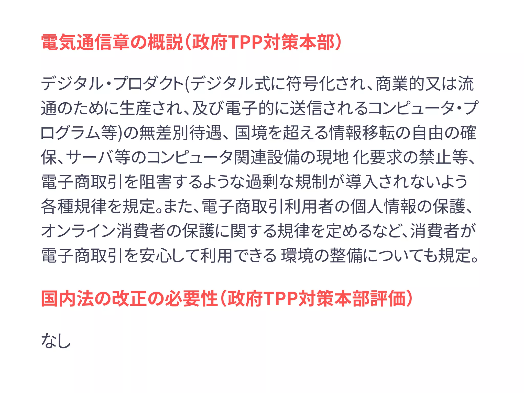 電気通信章の概説（政府TPP対策本部）
デジタル・プロダクト(デジタル式に符号化され、商業的又は流
通のために生産され、及び電子的に送信されるコンピュータ・プ
ログラム等)の無差別待遇、 国境を超える情報移転の自由の確
保、サーバ等のコンピュータ関連設備の現地 化要求の禁止等、
電子商取引を阻害するような過剰な規制が導入されないよう
各種規律を規定。また、電子商取引利用者の個人情報の保護、
オンライン消費者の保護に関する規律を定めるなど、消費者が
電子商取引を安心して利用できる 環境の整備についても規定。
国内法の改正の必要性（政府TPP対策本部評価）
なし
 