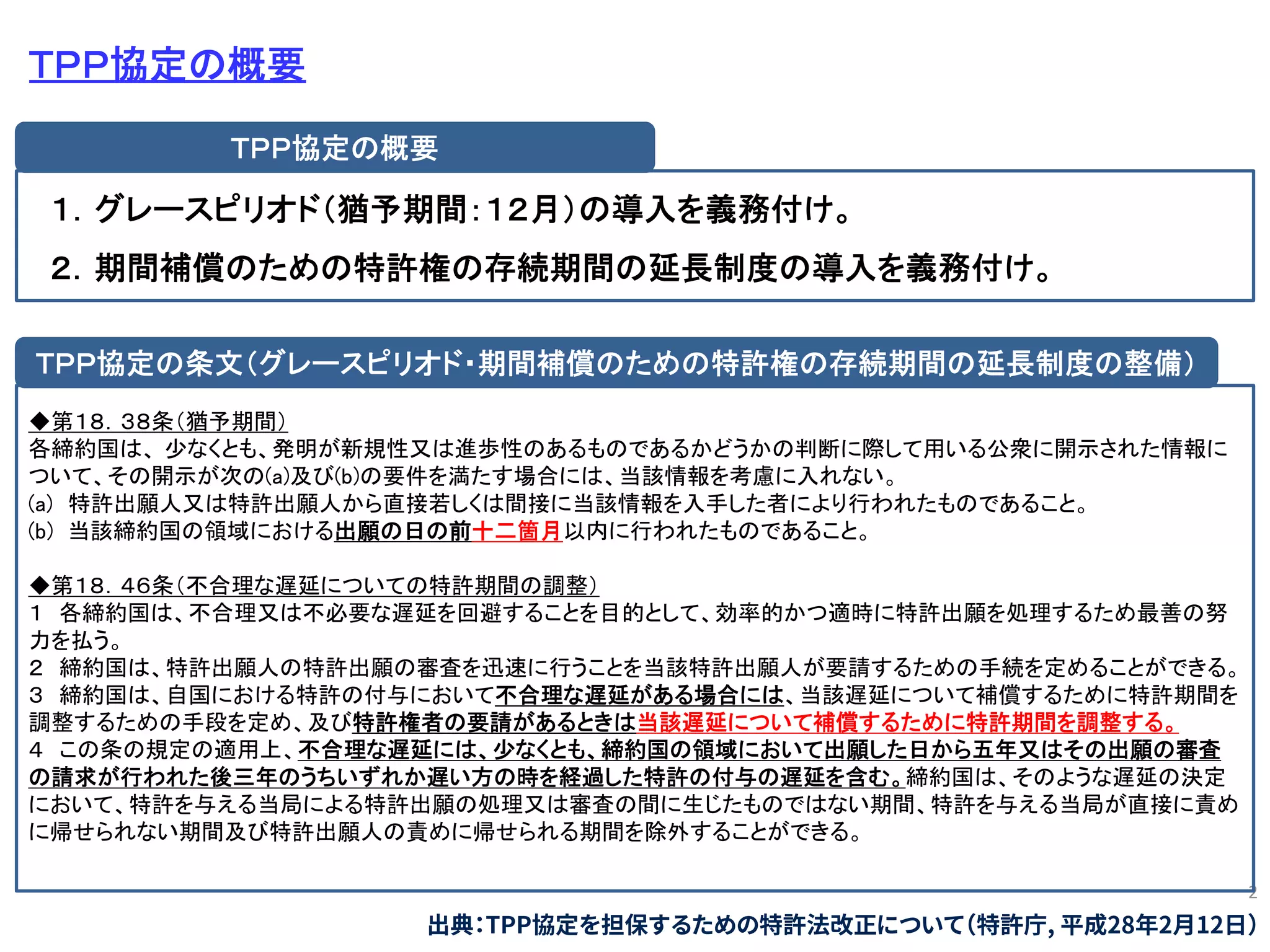 2
ＴＰＰ協定の概要
１．グレースピリオド（猶予期間：１２月）の導入を義務付け。
２．期間補償のための特許権の存続期間の延長制度の導入を義務付け。
ＴＰＰ協定の概要
◆第１８．３８条（猶予期間）
各締約国は、 少なくとも、発明が新規性又は進歩性のあるものであるかどうかの判断に際して用いる公衆に開示された情報に
ついて、その開示が次の(a)及び(b)の要件を満たす場合には、当該情報を考慮に入れない。
(a) 特許出願人又は特許出願人から直接若しくは間接に当該情報を入手した者により行われたものであること。
(b) 当該締約国の領域における出願の日の前十二箇月以内に行われたものであること。
◆第１８．４６条（不合理な遅延についての特許期間の調整）
１ 各締約国は、不合理又は不必要な遅延を回避することを目的として、効率的かつ適時に特許出願を処理するため最善の努
力を払う。
２ 締約国は、特許出願人の特許出願の審査を迅速に行うことを当該特許出願人が要請するための手続を定めることができる。
３ 締約国は、自国における特許の付与において不合理な遅延がある場合には、当該遅延について補償するために特許期間を
調整するための手段を定め、及び特許権者の要請があるときは当該遅延について補償するために特許期間を調整する。
４ この条の規定の適用上、不合理な遅延には、少なくとも、締約国の領域において出願した日から五年又はその出願の審査
の請求が行われた後三年のうちいずれか遅い方の時を経過した特許の付与の遅延を含む。締約国は、そのような遅延の決定
において、特許を与える当局による特許出願の処理又は審査の間に生じたものではない期間、特許を与える当局が直接に責め
に帰せられない期間及び特許出願人の責めに帰せられる期間を除外することができる。
ＴＰＰ協定の条文（グレースピリオド・期間補償のための特許権の存続期間の延長制度の整備）
出典：TPP協定を担保するための特許法改正について（特許庁, 平成28年2月12日）
 