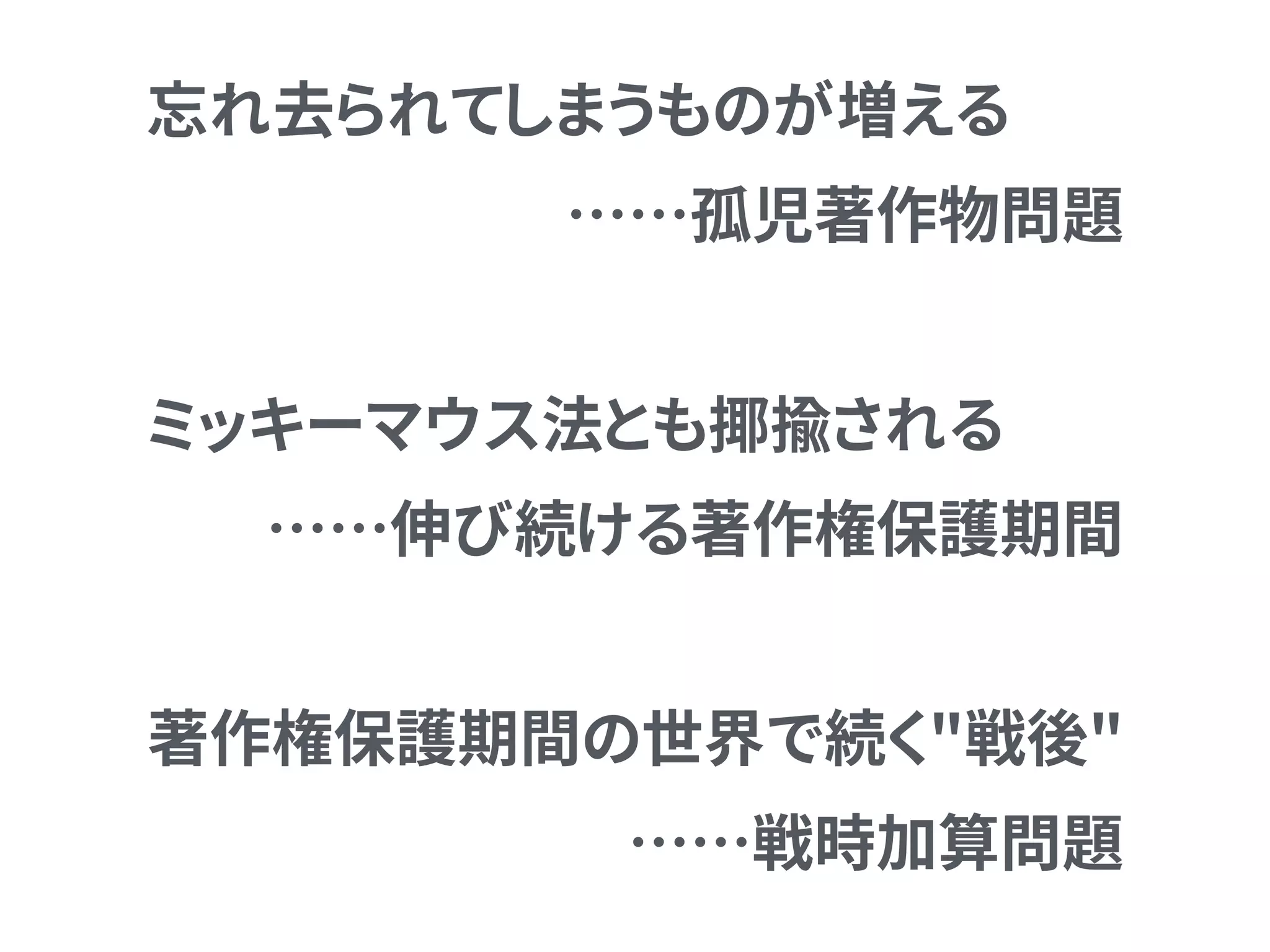 忘れ去られてしまうものが増える
……孤児著作物問題
ミッキーマウス法とも揶揄される
……伸び続ける著作権保護期間
著作権保護期間の世界で続く"戦後" 
……戦時加算問題
 