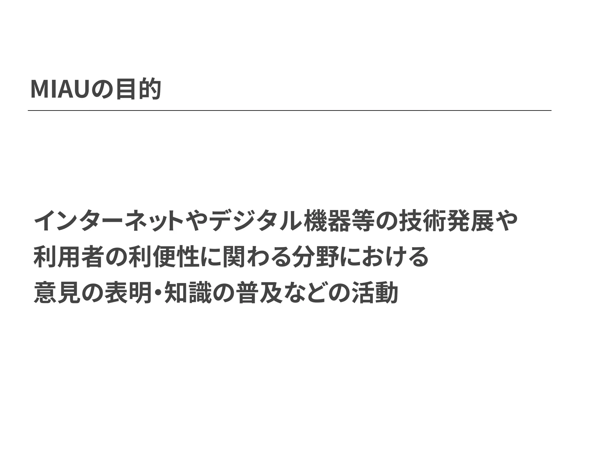 MIAUの目的
インターネットやデジタル機器等の技術発展や
利用者の利便性に関わる分野における
意見の表明・知識の普及などの活動
 