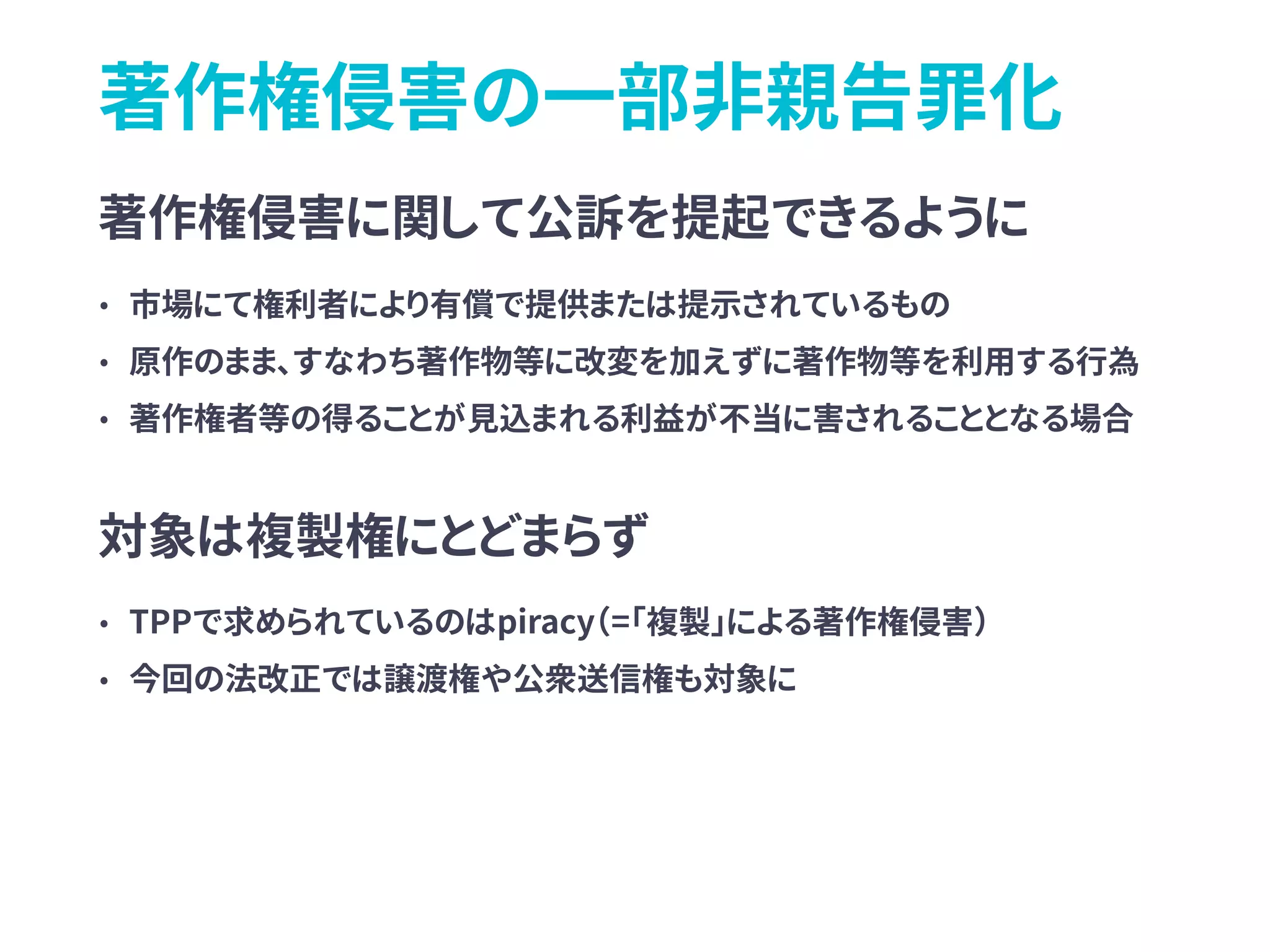 著作権侵害の一部非親告罪化
著作権侵害に関して公訴を提起できるように
• 市場にて権利者により有償で提供または提示されているもの
• 原作のまま、すなわち著作物等に改変を加えずに著作物等を利用する行為
• 著作権者等の得ることが見込まれる利益が不当に害されることとなる場合
対象は複製権にとどまらず
• TPPで求められているのはpiracy（=「複製」による著作権侵害）
• 今回の法改正では譲渡権や公衆送信権も対象に
 