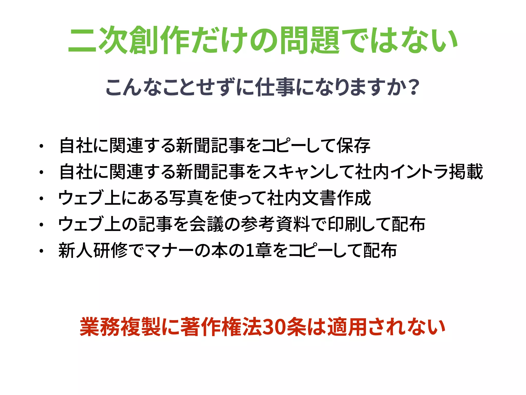 二次創作だけの問題ではない
こんなことせずに仕事になりますか？
• 自社に関連する新聞記事をコピーして保存
• 自社に関連する新聞記事をスキャンして社内イントラ掲載
• ウェブ上にある写真を使って社内文書作成
• ウェブ上の記事を会議の参考資料で印刷して配布
• 新人研修でマナーの本の1章をコピーして配布
業務複製に著作権法30条は適用されない
 