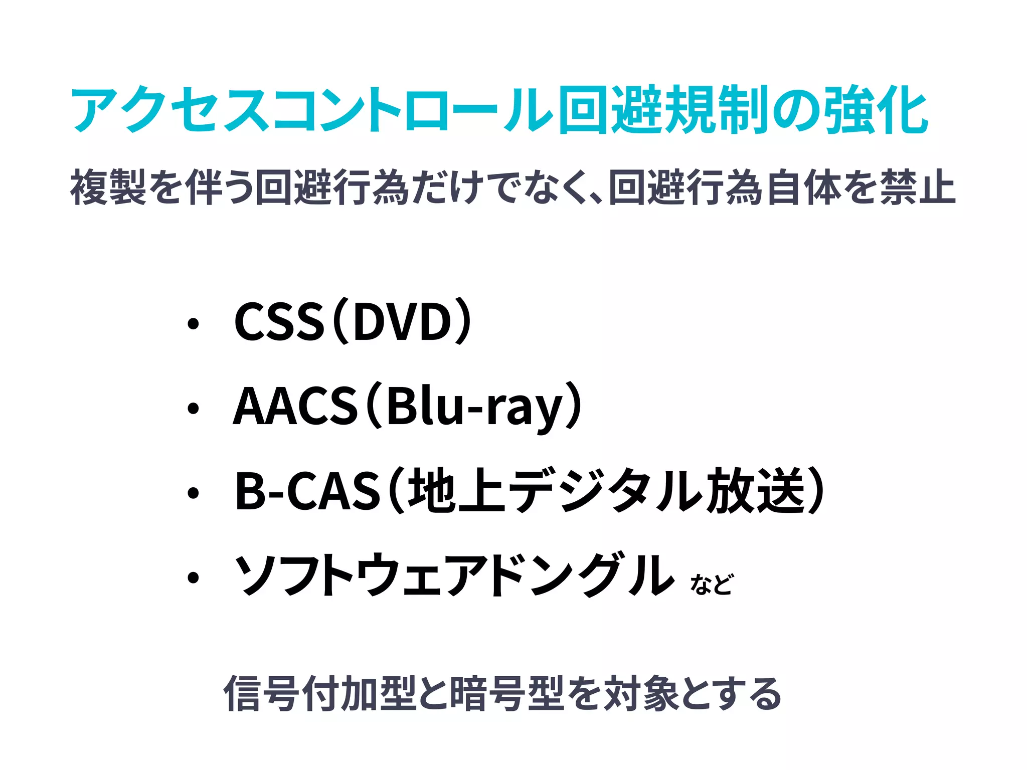 アクセスコントロール回避規制の強化
複製を伴う回避行為だけでなく、回避行為自体を禁止
• CSS（DVD）
• AACS（Blu-ray）
• B-CAS（地上デジタル放送）
• ソフトウェアドングル など
信号付加型と暗号型を対象とする
 