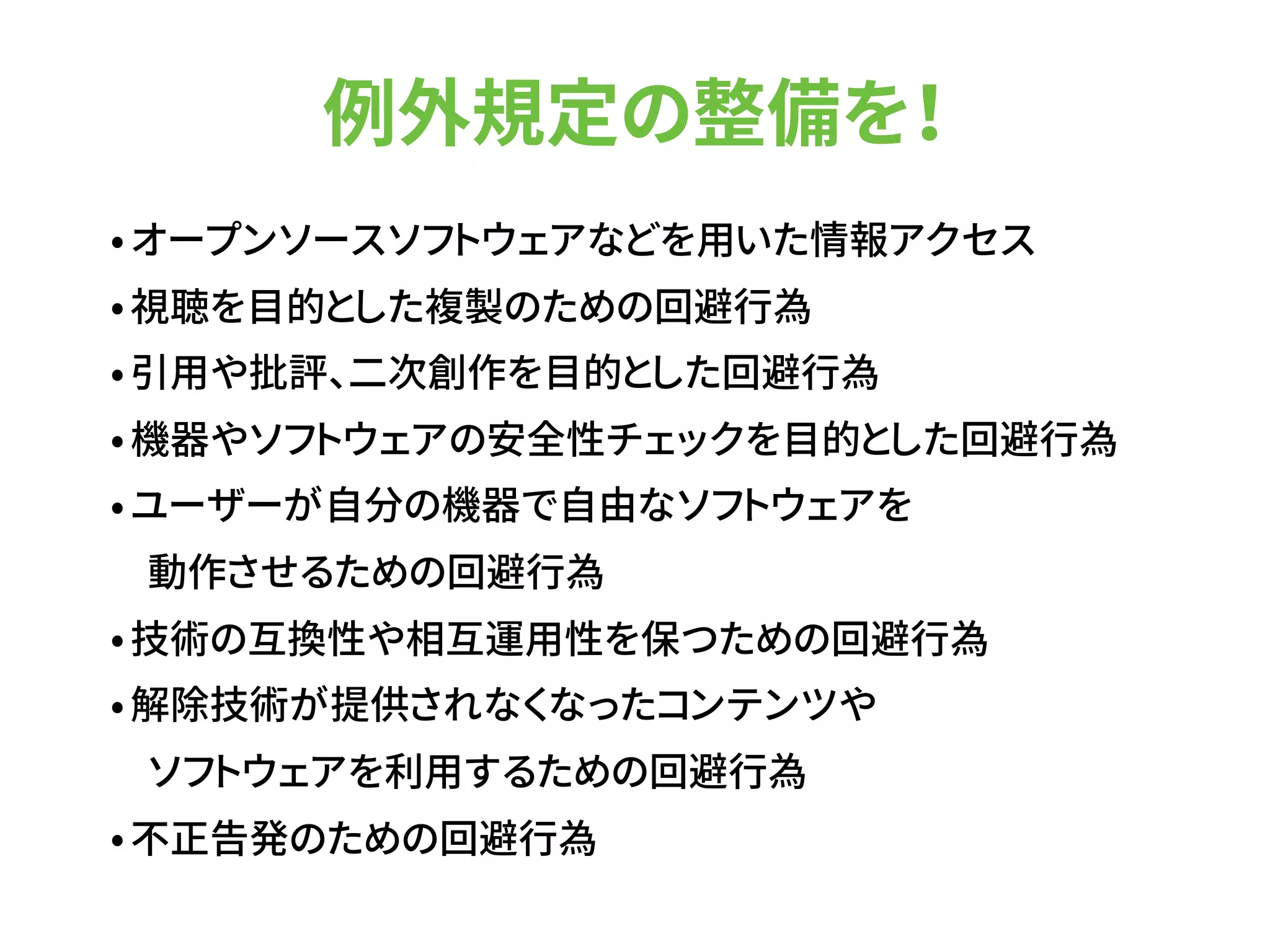 例外規定の整備を！
•オープンソースソフトウェアなどを用いた情報アクセス
•視聴を目的とした複製のための回避行為
•引用や批評、二次創作を目的とした回避行為
•機器やソフトウェアの安全性チェックを目的とした回避行為
•ユーザーが自分の機器で自由なソフトウェアを 
動作させるための回避行為
•技術の互換性や相互運用性を保つための回避行為
•解除技術が提供されなくなったコンテンツや 
ソフトウェアを利用するための回避行為
•不正告発のための回避行為
 