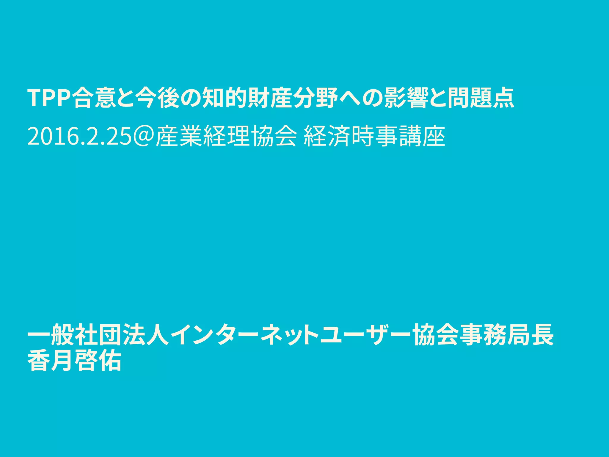 TPP合意と今後の知的財産分野への影響と問題点
一般社団法人インターネットユーザー協会事務局長
香月啓佑
2016.2.25＠産業経理協会 経済時事講座
 