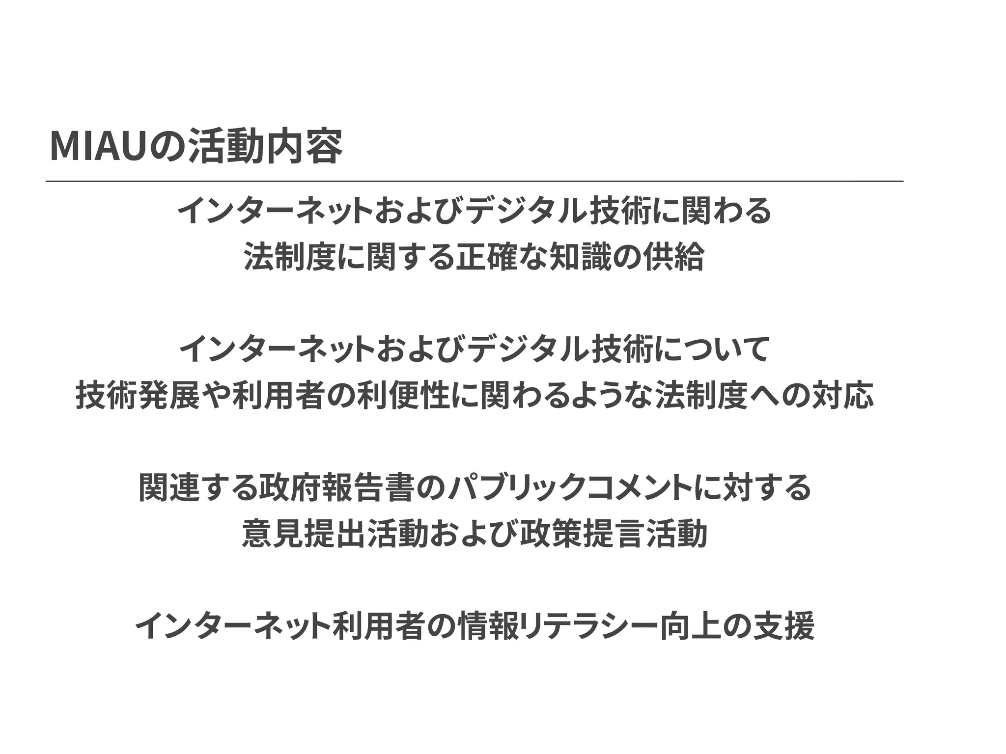 MIAUの活動内容
インターネットおよびデジタル技術に関わる
法制度に関する正確な知識の供給
インターネットおよびデジタル技術について
技術発展や利用者の利便性に関わるような法制度への対応
関連する政府報告書のパブリックコメントに対する
意見提出活動および政策提言活動
インターネット利用者の情報リテラシー向上の支援
 