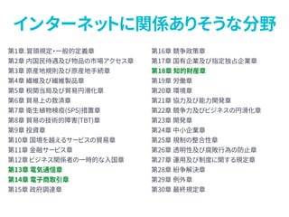 インターネットに関係ありそうな分野
第1章.冒頭規定・一般的定義章
第2章 内国民待遇及び物品の市場アクセス章
第3章 原産地規則及び原産地手続章
第4章 繊維及び繊維製品章
第5章 税関当局及び貿易円滑化章
第6章 貿易上の救済章
第7章 衛生植物検疫(SPS)措置章
第8章 貿易の技術的障害(TBT)章
第9章 投資章
第10章 国境を越えるサービスの貿易章
第11章 金融サービス章
第12章 ビジネス関係者の一時的な入国章
第13章 電気通信章
第14章 電子商取引章
第15章 政府調達章
第16章 競争政策章
第17章 国有企業及び指定独占企業章
第18章 知的財産章
第19章 労働章
第20章 環境章
第21章 協力及び能力開発章
第22章 競争力及びビジネスの円滑化章
第23章 開発章
第24章 中小企業章
第25章 規制の整合性章
第26章 透明性及び腐敗行為の防止章
第27章 運用及び制度に関する規定章
第28章 紛争解決章
第29章 例外章
第30章 最終規定章
 
