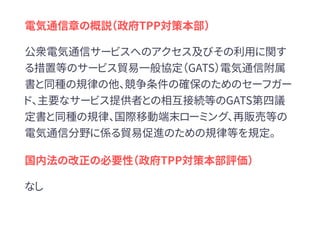 電気通信章の概説（政府TPP対策本部）
公衆電気通信サービスへのアクセス及びその利用に関す
る措置等のサービス貿易一般協定（GATS）電気通信附属
書と同種の規律の他、競争条件の確保のためのセーフガー
ド、主要なサービス提供者との相互接続等のGATS第四議
定書と同種の規律、国際移動端末ローミング、再販売等の
電気通信分野に係る貿易促進のための規律等を規定。
国内法の改正の必要性（政府TPP対策本部評価）
なし
 
