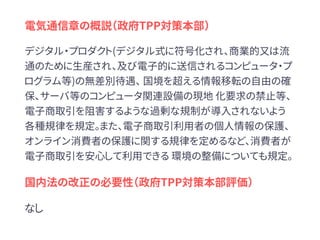 電気通信章の概説（政府TPP対策本部）
デジタル・プロダクト(デジタル式に符号化され、商業的又は流
通のために生産され、及び電子的に送信されるコンピュータ・プ
ログラム等)の無差別待遇、 国境を超える情報移転の自由の確
保、サーバ等のコンピュータ関連設備の現地 化要求の禁止等、
電子商取引を阻害するような過剰な規制が導入されないよう
各種規律を規定。また、電子商取引利用者の個人情報の保護、
オンライン消費者の保護に関する規律を定めるなど、消費者が
電子商取引を安心して利用できる 環境の整備についても規定。
国内法の改正の必要性（政府TPP対策本部評価）
なし
 