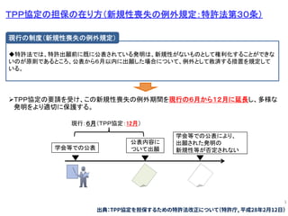3
ＴＰＰ協定の担保の在り方（新規性喪失の例外規定：特許法第３０条）
現行：６月（ＴＰＰ協定：12月）
公表内容に
ついて出願
学会等での公表により、
出願された発明の
新規性等が否定されない学会等での公表
◆特許法では、特許出願前に既に公表されている発明は、新規性がないものとして権利化することができな
いのが原則であるところ、公表から６月以内に出願した場合について、例外として救済する措置を規定して
いる。
現行の制度（新規性喪失の例外規定）
ＴＰＰ協定の要請を受け、この新規性喪失の例外期間を現行の６月から１２月に延長し、多様な
発明をより適切に保護する。
出典：TPP協定を担保するための特許法改正について（特許庁, 平成28年2月12日）
 
