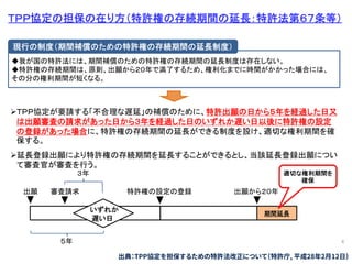 4
ＴＰＰ協定の担保の在り方（特許権の存続期間の延長：特許法第６７条等）
◆我が国の特許法には、期間補償のための特許権の存続期間の延長制度は存在しない。
◆特許権の存続期間は、原則、出願から２０年で満了するため、権利化までに時間がかかった場合には、
その分の権利期間が短くなる。
現行の制度（期間補償のための特許権の存続期間の延長制度）
ＴＰＰ協定が要請する「不合理な遅延」の補償のために、特許出願の日から５年を経過した日又
は出願審査の請求があった日から３年を経過した日のいずれか遅い日以後に特許権の設定
の登録があった場合に、特許権の存続期間の延長ができる制度を設け、適切な権利期間を確
保する。
延長登録出願により特許権の存続期間を延長することができるとし、当該延長登録出願につい
て審査官が審査を行う。
出願 審査請求 特許権の設定の登録 出願から２０年
３年
５年
いずれか
遅い日
期間延長
適切な権利期間を
確保
出典：TPP協定を担保するための特許法改正について（特許庁, 平成28年2月12日）
 