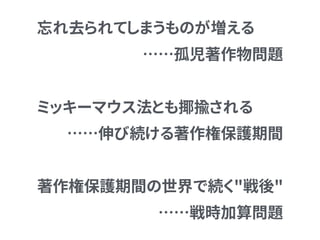 忘れ去られてしまうものが増える
……孤児著作物問題
ミッキーマウス法とも揶揄される
……伸び続ける著作権保護期間
著作権保護期間の世界で続く"戦後" 
……戦時加算問題
 