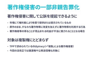 著作権侵害の一部非親告罪化
著作権侵害に関して公訴を提起できるように
• 市場にて権利者により有償で提供または提示されているもの
• 原作のまま、すなわち著作物等に改変を加えずに著作物等を利用する行為
• 著作権者等の得ることが見込まれる利益が不当に害されることとなる場合
対象は複製権にとどまらず
• TPPで求められているのはpiracy（=「複製」による著作権侵害）
• 今回の法改正では譲渡権や公衆送信権も対象に
 