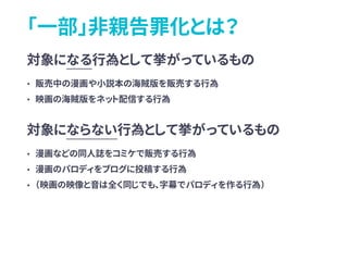 「一部」非親告罪化とは？
対象になる行為として挙がっているもの
• 販売中の漫画や小説本の海賊版を販売する行為
• 映画の海賊版をネット配信する行為
対象にならない行為として挙がっているもの
• 漫画などの同人誌をコミケで販売する行為
• 漫画のパロディをブログに投稿する行為
• （映画の映像と音は全く同じでも、字幕でパロディを作る行為）
 