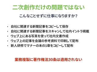 二次創作だけの問題ではない
こんなことせずに仕事になりますか？
• 自社に関連する新聞記事をコピーして保存
• 自社に関連する新聞記事をスキャンして社内イントラ掲載
• ウェブ上にある写真を使って社内文書作成
• ウェブ上の記事を会議の参考資料で印刷して配布
• 新人研修でマナーの本の1章をコピーして配布
業務複製に著作権法30条は適用されない
 