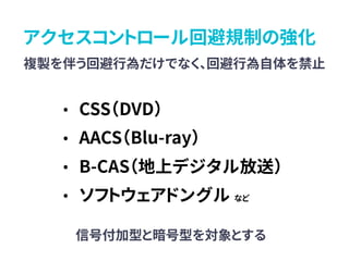 アクセスコントロール回避規制の強化
複製を伴う回避行為だけでなく、回避行為自体を禁止
• CSS（DVD）
• AACS（Blu-ray）
• B-CAS（地上デジタル放送）
• ソフトウェアドングル など
信号付加型と暗号型を対象とする
 