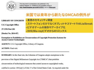 米国では来年から新たなDMCAの例外が
• 善意のセキュリティ調査
• スマートフォンだけでなくタブレットやスマートTVのJailbreak
• ビデオゲームの保存やアーカイブ化
• DVD/Blu-rayビデオからのリミックス
 