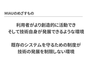 MIAUのめざすもの
利用者がより創造的に活動でき
そして技術自身が発展できるような環境
既存のシステムを守るための制度が
技術の発展を制限しない環境
 