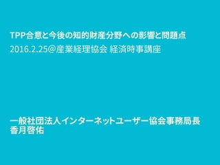 TPP合意と今後の知的財産分野への影響と問題点
一般社団法人インターネットユーザー協会事務局長
香月啓佑
2016.2.25＠産業経理協会 経済時事講座
 