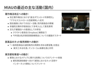MIAUの最近の主な活動（国内）
著作権法改正への動き：
• 改正著作権法における「違法ダウンロード刑事罰化」 
「アクセスコントロール回避規制」へ反対
• 国会議員に向けてのロビー活動、院内勉強会の開催
• 参議院文教科学委員会にて参考人として意見表明
• 文化庁審議会への委員としての参加
• クラウド小委員会（Dropboxに補償金？）
• 今年度は私的録音録画補償金についての議論がスタート
医薬品のネット販売規制への動き：
• 「一般用医薬品の通信販売の再開を求める要望書」を提出
• 楽天三木谷社長、ケンコーコム後藤社長と共同
東京都知事選への動き：
• 都政におけるメディアに関する政策についてのアンケート実施
• 都知事選候補者へ向けて都政におけるネット活用や 
インターネット規制についてアンケート
 