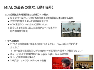 MIAUの最近の主な活動（海外）
ACTA（模倣品海賊版拡散防止条約）への動き：
• 秘密交渉へ反対し、公開された英語条文を独自に日本語翻訳し公開
• ニコニコ生放送を用いて解説番組を放送
• ACTA東京ラウンドの非公式協議に参加。
• 国会による承認前に民主党議員グループの求めで 
院内勉強会を開催
TPPへの動き：
• 「TPPの知的財産権と協議の透明化を考えるフォーラム」（thinkTPPIP）を 
立ち上げ
• TPP交渉の透明化及びIP Chapterへの反対（TPP全体への反対ではない）
• ニュージランドで開催された「NZ Digital Rights Camp」に参加
• 海外との国際連携を深める
• TPP交渉ニュージランドラウンドの取材
 