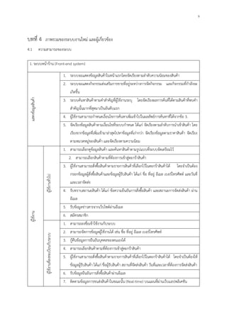 9
บทที่ 4 ภาพรวมของระบบงานใหม่ และผู้เกี่ยวข้อง
4.1 ความสามารถของระบบ
1. ระบบหน้าร้าน (Front-end system)
แสดงข้อมูลสินค้า
1. ระบบจะแสดงข้อมูลสินค้าในหน้าแรกโดยจัดเรียงตามลาดับความนิยมของสินค้า
2. ระบบจะแสดงกิจกรรมส่งเสริมการขายที่อยู่ระหว่างการจัดกิจกรรม และกิจกรรมที่กาลังจะ
เกิดขึ้น
3. ระบบค้นหาสินค้าตามคาสาคัญที่ผู้ใช้งานระบุ โดยจัดเรียงผลการค้นที่ได้ตามสินค้าที่พบคา
สาคัญนั้นมากที่สุดมาเป็นอันดับแรก
4. ผู้ใช้งานสามารถกาหนดเงื่อนไขการค้นหาเพิ่มเข้าไปในผลลัพธ์การค้นหาที่ได้จากข้อ 3.
5. จัดเรียงข้อมูลสินค้าตามเงื่อนไขที่ระบบกาหนด ได้แก่ จัดเรียงตามลาดับการนาเข้าสินค้า โดย
เรียงจากข้อมูลที่เพิ่มเข้ามาล่าสุดไปหาข้อมูลที่เก่ากว่า จัดเรียงข้อมูลตามราคาสินค้า จัดเรียง
ตามหมวดหมู่ของสินค้า และจัดเรียงตามความนิยม
ผู้ใช้งาน
ผู้ใช้งานทั่วไป
1. สามารถเลือกดูข้อมูลสินค้า และค้นหาสินค้าตามรูปแบบที่ระบบจัดเตรียมไว้
2. สามารถเลือกสินค้าตามที่ต้องการเข้าสู่ตะกร้าสินค้า
3. ผู้ใช้งานสามารถสั่งซื้อสินค้าตามรายการสินค้าที่เลือกไว้ในตะกร้าสินค้าได้ โดยจาเป็นต้อง
กรอกข้อมูลผู้สั่งซื้อสินค้าและข้อมูลผู้รับสินค้า ได้แก่ ชื่อ ที่อยู่ อีเมล เบอร์โทรศัพท์ และวันที่
และเวลาจัดส่ง
4. รับทราบสถานะสินค้า ได้แก่ ข้อความยืนยันการสั่งซื้อสินค้า และสถานะการจัดส่งสินค้า ผ่าน
อีเมล
5. รับข้อมูลข่าวสารจากเว็บไซต์ผ่านอีเมล
6. สมัครสมาชิก
ผู้ใช้งานที่ลงทะเบียนกับระบบ
1. สามารถลงชื่อเข้าใช้งานกับระบบ
2. สามารถจัดการข้อมูลผู้ใช้งานได้ เช่น ชื่อ ที่อยู่ อีเมล เบอร์โทรศัพท์
3. กู้คืนข้อมูลการยืนยันบุคคลของตนเองได้
4. สามารถเลือกสินค้าตามที่ต้องการเข้าสู่ตะกร้าสินค้า
5. ผู้ใช้งานสามารถสั่งซื้อสินค้าตามรายการสินค้าที่เลือกไว้ในตะกร้าสินค้าได้ โดยจาเป็นต้องให้
ข้อมูลผู้รับสินค้า ได้แก่ ชื่อผู้รับสินค้า สถานที่จัดส่งสินค้า วันที่และเวลาที่ต้องการจัดส่งสินค้า
6. รับข้อมูลยืนยันการสั่งซื้อสินค้าผ่านอีเมล
7. ติดตามข้อมูลการขนส่งสินค้าในขณะนั้น (Real-time) บนแผนที่ผ่านเว็บแอปพลิเคชัน
 