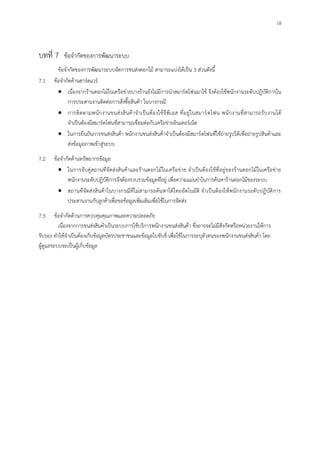 18
บทที่ 7 ข้อจากัดของการพัฒนาระบบ
ข้อจากัดของการพัฒนาระบบจัดการขนส่งดอกไม้ สามารถแบ่งได้เป็น 3 ส่วนดังนี้
7.1 ข้อจากัดด้านฮาร์ดแวร์
เนื่องจากร้านดอกไม้ในเครือข่ายบางร้านยังไม่มีการนาสมาร์ตโฟนมาใช้ จึงต้องใช้พนักงานระดับปฏิบัติการใน
การประสานงานติดต่อการสั่งซื้อสินค้า ในบางกรณี
การติดตามพนักงานขนส่งสินค้าจาเป็นต้องใช้จีพีเอส ที่อยู่ในสมาร์ตโฟน พนักงานที่สามารถรับงานได้
จาเป็นต้องมีสมาร์ตโฟนที่สามารถเชื่อมต่อกับเครือข่ายอินเตอร์เน็ต
ในการยืนยันการขนส่งสินค้า พนักงานขนส่งสินค้าจาเป็นต้องมีสมาร์ตโฟนที่ใช้ถ่ายรูปได้เพื่อถ่ายรูปสินค้าและ
ส่งข้อมูลภาพเข้าสู่ระบบ
7.2 ข้อจากัดด้านทรัพยากรข้อมูล
ในการจับคู่สถานที่จัดส่งสินค้าและร้านดอกไม้ในเครือข่าย จาเป็นต้องใช้ที่อยู่ของร้านดอกไม้ในเครือข่าย
พนักงานระดับปฏิบัติการจึงต้องรวบรวมข้อมูลที่อยู่ เพื่อความแม่นยาในการค้นหาร้านดอกไม้ของระบบ
สถานที่จัดส่งสินค้าในบางกรณีที่ไม่สามารถค้นหาได้โดยอัตโนมัติ จาเป็นต้องให้พนักงานระดับปฏิบัติการ
ประสานงานกับลูกค้าเพื่อขอข้อมูลเพิ่มเติมเพื่อใช้ในการจัดส่ง
7.3 ข้อจากัดด้านการควบคุมคุณภาพและความปลอดภัย
เนื่องจากการขนส่งสินค้าเป็นระบบการใช้บริการพนักงานขนส่งสินค้า ซึ่งอาจจะไม่มีสังกัดหรือหน่วยงานให้การ
รับรอง ทาให้จาเป็นต้องเก็บข้อมูลบัตรประชาชนและข้อมูลใบขับขี่ เพื่อใช้ในการระบุตัวตนของพนักงานขนส่งสินค้า โดย
ผู้ดูแลระบบจะเป็นผู้เก็บข้อมูล
 