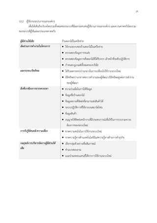 24
10.2 ผู้ใช้งานระบบภายนอกองค์กร
เพื่อให้เห็นถึงบริบทโดยรวมทั้งหมดของระบบที่มีผลกระทบต่อผู้ใช้งานภายนอกองค์กร และความคาดหวังโดยรวม
ของระบบที่ผู้ใช้แต่ละประเภทคาดหวัง
ผู้มีส่วนได้เสีย ร้านดอกไม้ในเครือข่าย
สัดส่วนการทางานในโครงการ ใช้งานระบบของร้านดอกไม้ในเครือข่าย
ตรวจสอบข้อมูลการขนส่ง
ตรวจสอบข้อมูลการสั่งดอกไม้ที่ได้รับจาก เจ้าหน้าที่ระดับปฏิบัติการ
กาหนดกฎเกณฑ์ทั้งหมดของบริษัท
ผลกระทบ/อิทธิพล ได้รับผลกระทบปานกลางในการเปลี่ยนไปใช้งานระบบใหม่
มีอิทธิพลปานกลางต่อการทางานของผู้พัฒนา/มีอิทธิพลสูงต่อการทางาน
ของผู้พัฒนา
สิ่งที่เราต้องการจากพวกเขา ความร่วมมือในการให้ข้อมูล
ข้อมูลชื่อร้านดอกไม้
ข้อมูลสถานที่จัดส่งที่สามารถส่งสินค้าได้
ระบบปฏิบัติการที่ใช้งานบนสมาร์ตโฟน
ข้อมูลสินค้า
อนุญาตให้ติดต่อพนักงานที่มีประสบการณ์เพื่อใช้ในการรวบรวมความ
ต้องการของระบบใหม่
การรับรู้ทัศนคติ/ความเสี่ยง ขาดความสนใจในการใช้งานระบบใหม่
ขาดความรู้ทางด้านเทคโนโลยีมีแต่ความรู้ทางด้านการทาธุรกิจ
กลยุทธ์การบริหารจัดการผู้มีส่วนได้
เสีย
เลือกกลุ่มตัวอย่างเพื่อสัมภาษณ์
ทาแบบสอบถาม
แนะนาผลตอบแทนที่ได้จากการใช้งานระบบใหม่
 