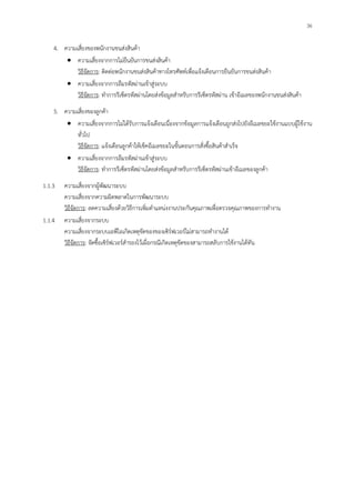 36
4. ความเสี่ยงของพนักงานขนส่งสินค้า
ความเสี่ยงจากการไม่ยืนยันการขนส่งสินค้า
วิธีจัดการ: ติดต่อพนักงานขนส่งสินค้าทางโทรศัพท์เพื่อแจ้งเตือนการยืนยันการขนส่งสินค้า
ความเสี่ยงจากการลืมรหัสผ่านเข้าสู่ระบบ
วิธีจัดการ: ทาการรีเซ็ตรหัสผ่านโดยส่งข้อมูลสาหรับการรีเซ็ตรหัสผ่าน เข้าอีเมลของพนักงานขนส่งสินค้า
5. ความเสี่ยงของลูกค้า
ความเสี่ยงจากการไม่ได้รับการแจ้งเตือนเนื่องจากข้อมูลการแจ้งเตือนถูกส่งไปยังอีเมลขยะใช้งานแบบผู้ใช้งาน
ทั่วไป
วิธีจัดการ: แจ้งเตือนลูกค้าให้เช็คอีเมลขยะในขั้นตอนการสั่งซื้อสินค้าสาเร็จ
ความเสี่ยงจากการลืมรหัสผ่านเข้าสู่ระบบ
วิธีจัดการ: ทาการรีเซ็ตรหัสผ่านโดยส่งข้อมูลสาหรับการรีเซ็ตรหัสผ่านเข้าอีเมลของลูกค้า
1.1.3 ความเสี่ยงจากผู้พัฒนาระบบ
ความเสี่ยงจากความผิดพลาดในการพัฒนาระบบ
วิธีจัดการ: ลดความเสี่ยงด้วยวิธีการเพิ่มตาแหน่งงานประกันคุณภาพเพื่อตรวจคุณภาพของการทางาน
1.1.4 ความเสี่ยงจากระบบ
ความเสี่ยงจากระบบเอพีไอเกิดเหตุขัดของของเซิร์ฟเวอร์ไม่สามารถทางานได้
วิธีจัดการ: จัดซื้อเซิร์ฟเวอร์สารองไว้เผื่อกรณีเกิดเหตุขัดของสามารถสลับการใช้งานได้ทัน
 