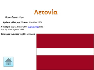 Πρωτεύουσα: Ρίγα
Κράτος μέλος της ΕΕ από: 1 Μαΐου 2004
Νόμισμα: Ευρω. Μέλος της Ευρωζώνης από
την 1η Ιανουαρίου 2014
Επίσημες γλώσσες της ΕΕ: λετονικά
 