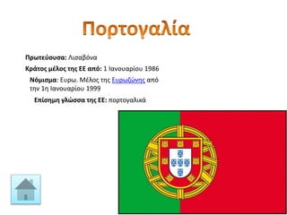Πρωτεύουσα: Λισαβόνα
Κράτος μέλος της ΕΕ από: 1 Ιανουαρίου 1986
Νόμισμα: Ευρω. Μέλος της Ευρωζώνης από
την 1η Ιανουαρίου 1999
Επίσημη γλώσσα της ΕΕ: πορτογαλικά
 