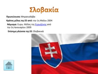 Πρωτεύουσα: Μπρατισλάβα
Κράτος μέλος της ΕΕ από: την 1η Μαΐου 2004
Νόμισμα: Ευρω. Μέλος της Ευρωζώνης από
την 1η Ιανουαρίου 2009
Επίσημη γλώσσα της ΕΕ: Σλοβακικά
 