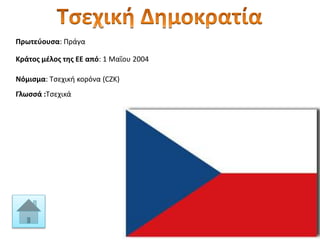 Πρωτεύουσα: Πράγα
Κράτος μέλος της ΕΕ από: 1 Μαΐου 2004
Νόμισμα: Τσεχική κορόνα (CZK)
Γλωσσά :Τσεχικά
 