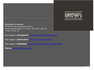 Грызенков Александр
143405 Россия, Московская область,
Красногорский район, д. Гольево, Литер 2Б1, офис 38
+7(495)-150-01-78
Наш адрес в интернете: www.vinochar.groffgroup.com
Наш адрес в вконтакте: https://vk.com/vinochar
Наш адрес в facebook: https://www.facebook.com/vinocharr
Почта: info@groffgroup.com
 