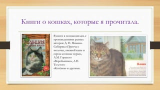 Книги о кошках, которые я прочитала.
В книге я познакомилась с
произведениями разных
авторов: Д. Н. Мамина-
Сибиряка «Притча о
молочке, овсяной каше и
сером котишке мурке»,
А.М. Горького
«Воробьишко», Л.Н.
Толстого
«Котёнок» и другими.
 