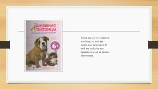 Если вы хотите завести
котёнка, то вот эта
книга вам поможет. В
ней вы найдёте все
правила ухода за своим
питомцем.
 