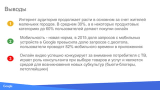 Source: Lorem ipsum dolor sit amet, consectetur adipiscing elit. Duis non erat sem
Выводы
1
3
2
Мобильность - новая норма, в 2015 доля запросов с мобильных
устройств в Google превысила долю запросов с десктопа,
пользователи проводят 82% мобильного времени в приложениях
Интернет аудитория продолжает расти в основном за счет жителей
маленьких городов. В среднем 30%, а в некоторых продуктовых
категориях до 60% пользователей делают покупки онлайн
Онлайн видео успешно конкурирует за внимание потребителя с ТВ,
играет роль консультанта при выборе товаров и услуг и является
средой для возникновения новых субкультур (бьюти-блогеры,
летсплейщики)
 