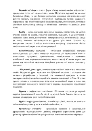 Батьківські збори – одна з форм зв’язку закладів освіти з батьками і
пропаганди серед них педагогічних знань. Проводять гурткові та загальні
батьківські збори. На них батьків знайомлять з планами навчально-виховної
роботи закладу, керівників структурних підрозділів; батьки одержують
інформацію про стан успішності й дисципліни дітей, обговорюють проблеми
допомоги навчальному закладу в організації навчання та дозвілля дітей
тощо.
Бесіда – метод навчання, при якому педагог, спираючись на здобуті
учнями знання та досвід, ставлячи запитання, підводить їх до розуміння і
засвоєння нових знань, повторення і перевірки навчального матеріалу. Бесіда
як метод навчання застосовується на уроках усіх типів. Залежно від
конкретних завдань і змісту навчального матеріалу розрізняють бесіди
повідомлювальні, евристичні, відтворювальні.
Випереджальне навчання - організація попереднього вивчення
найскладнішого для учнів матеріалу заздалегідь до проходження його за
навчальною програмою (пропедевтичне ознайомлення з поняттями
майбутньої теми, опрацювання опорних понять тощо). Створює сприятливі
умови для оволодіння складним матеріалом учнями, які мають труднощі у
навчанні.
Відкритий урок – урок, на якому присутні інші педагоги та запрошені
особи. Відкритий урок проводять кваліфіковані педагоги з складних або
недосить розроблених у методиці тем навчальної програми з метою
поширення найефективніших прийомів навчально-виховної роботи. Відкриті
уроки сприяють упровадженню досягнень педагогічної науки в практику,
популяризації передового педагогічного досвіду, підвищенню кваліфікації
педагогів.
Гурток – добровільне самодіяльне об'єднання, яке реалізує перший
ступінь індивідуальної потреби дітей та молоді, їхніх бажань, інтересів до
якогось конкретного виду творчої діяльності.
Група – структурна одиниця, яка об’єднує дітей, молодь та педагогів
спільними інтересами у досягненні відповідної мети.
Гуманізація навчання – організація навчання з максимальним
урахуванням індивідуальності дитини; створення сприятливих умов для
розвитку духовних цінностей усіх учасників навчально-виховного процесу.
 