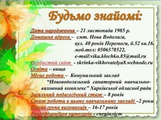 http://linda6035.ucoz.ru/http://linda6035.ucoz.ru/
– 21 листопада 1985 р.
– смт. Нова Водолага,
вул. 40 років Перемоги, б.52 кв.16.
моб.тел: 0506578522,
e-mail:vika.klochko.85@mail.ru
Особистий сайт - skrinka-vikhovatelya8.webnode.ru
– вища
– Комунальний заклад
“Нововодолазький санаторний навчально-
виховний комплекс” Харківської обласної ради
– 8 років
–2 роки
– 16-17 років
- спеціаліст
 