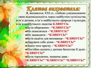 http://linda6035.ucoz.ru/http://linda6035.ucoz.ru/
Я, вихователь ХХІ ст., глибоко усвідомлюючи
свою відповідальність перед майбутнім суспільства,
в ім`я дитини, в ім`я майбутнього природи і культури,
в ім`я майбутнього людства КЛЯНУСЬ:
Бути обережним - “КЛЯНУСЬ!”
Не помилятися - “КЛЯНУСЬ!”
Не зашкодити - “КЛЯНУСЬ!”
Бути надією для вихованця - “КЛЯНУСЬ!”
Дарувати себе дітям - “КЛЯНУСЬ!”
Знати чого прагну - “КЛЯНУСЬ!”
Постійно шукати у дитини багатство її душі -
“КЛЯНУСЬ!”
Бути терплячим, чекаючи дива -
“КЛЯНУСЬ!” “КЛЯНУСЬ!” “КЛЯНУСЬ!”
 