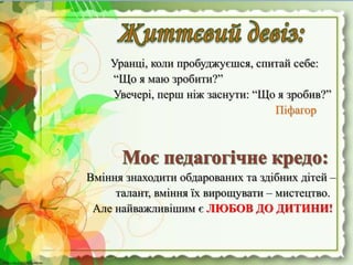 http://linda6035.ucoz.ru/http://linda6035.ucoz.ru/
Уранці, коли пробуджуєшся, спитай себе:
“Що я маю зробити?”
Увечері, перш ніж заснути: “Що я зробив?”
Піфагор
Вміння знаходити обдарованих та здібних дітей –
талант, вміння їх вирощувати – мистецтво.
Але найважливішим є ЛЮБОВ ДО ДИТИНИ!
 