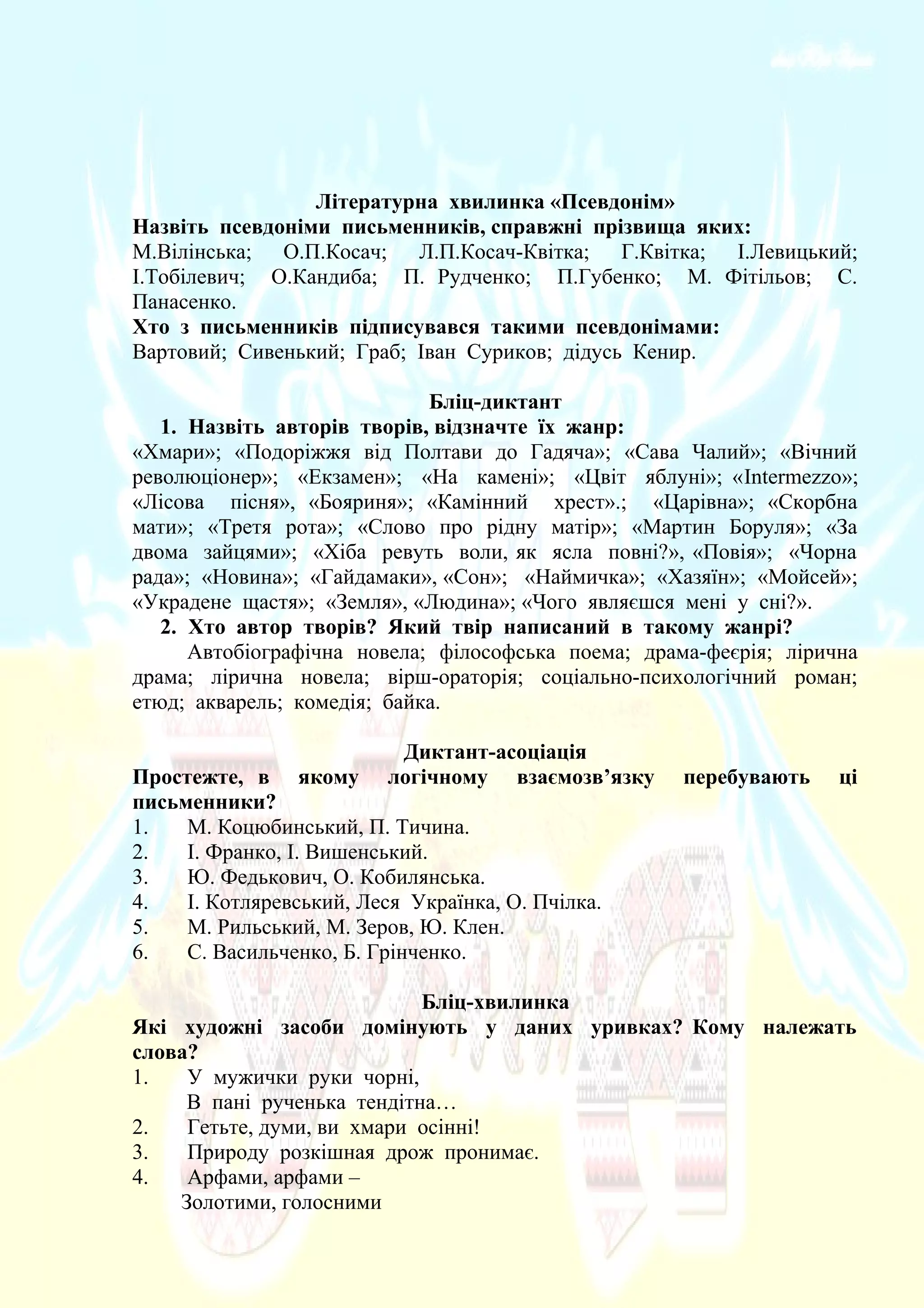 Літературна хвилинка «Псевдонім»
Назвіть псевдоніми письменників, справжні прізвища яких:
М.Вілінська; О.П.Косач; Л.П.Косач-Квітка; Г.Квітка; І.Левицький;
І.Тобілевич; О.Кандиба; П. Рудченко; П.Губенко; М. Фітільов; С.
Панасенко.
Хто з письменників підписувався такими псевдонімами:
Вартовий; Сивенький; Граб; Іван Суриков; дідусь Кенир.
Бліц-диктант
1. Назвіть авторів творів, відзначте їх жанр:
«Хмари»; «Подоріжжя від Полтави до Гадяча»; «Сава Чалий»; «Вічний
революціонер»; «Екзамен»; «На камені»; «Цвіт яблуні»; «Intermezzo»;
«Лісова пісня», «Бояриня»; «Камінний хрест».; «Царівна»; «Скорбна
мати»; «Третя рота»; «Слово про рідну матір»; «Мартин Боруля»; «За
двома зайцями»; «Хіба ревуть воли, як ясла повні?», «Повія»; «Чорна
рада»; «Новина»; «Гайдамаки», «Сон»; «Наймичка»; «Хазяїн»; «Мойсей»;
«Украдене щастя»; «Земля», «Людина»; «Чого являєшся мені у сні?».
2. Хто автор творів? Який твір написаний в такому жанрі?
Автобіографічна новела; філософська поема; драма-феєрія; лірична
драма; лірична новела; вірш-ораторія; соціально-психологічний роман;
етюд; акварель; комедія; байка.
Диктант-асоціація
Простежте, в якому логічному взаємозв’язку перебувають ці
письменники?
1. М. Коцюбинський, П. Тичина.
2. І. Франко, І. Вишенський.
3. Ю. Федькович, О. Кобилянська.
4. І. Котляревський, Леся Українка, О. Пчілка.
5. М. Рильський, М. Зеров, Ю. Клен.
6. С. Васильченко, Б. Грінченко.
Бліц-хвилинка
Які художні засоби домінують у даних уривках? Кому належать
слова?
1. У мужички руки чорні,
В пані рученька тендітна…
2. Гетьте, думи, ви хмари осінні!
3. Природу розкішная дрож пронимає.
4. Арфами, арфами –
Золотими, голосними
 