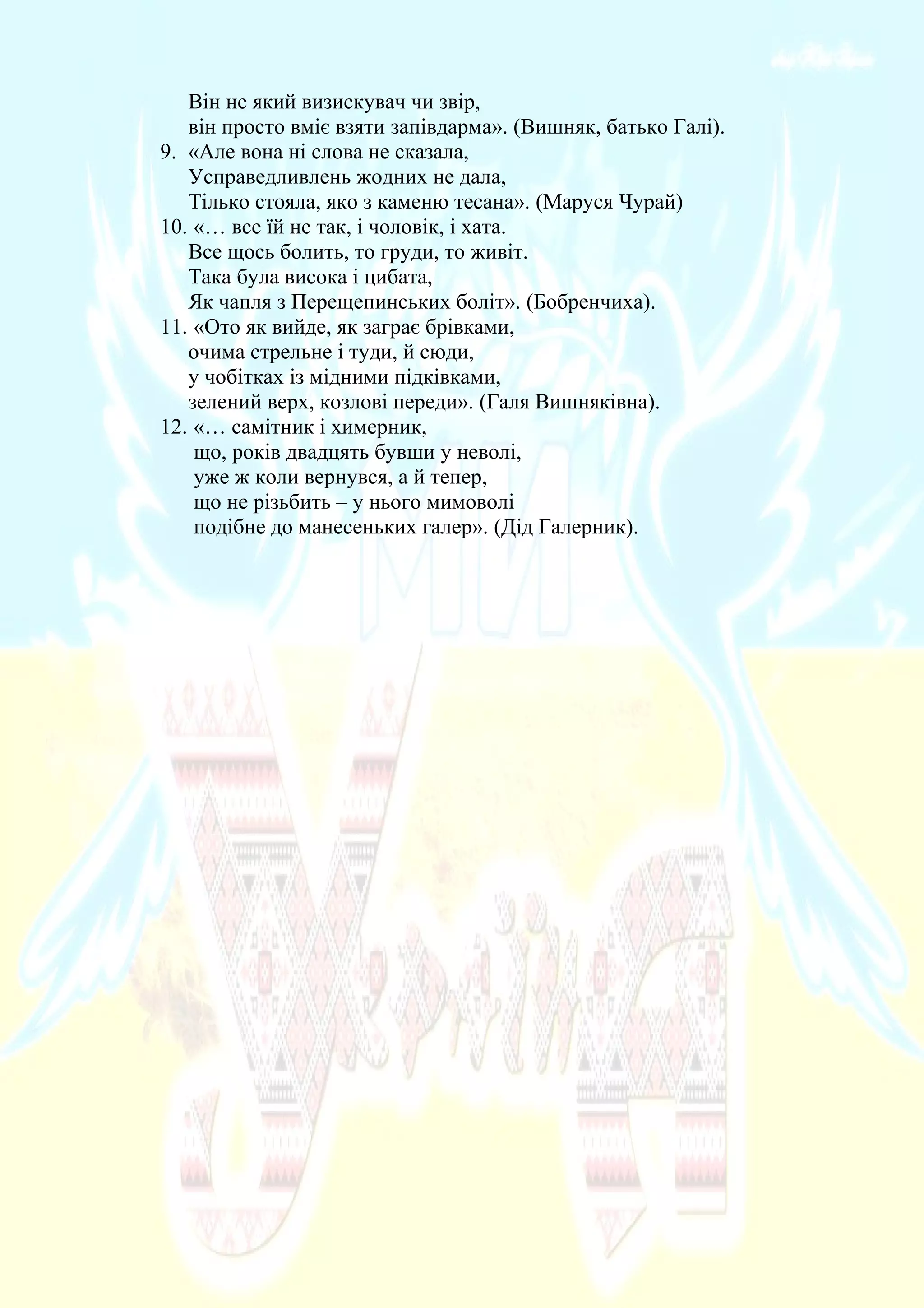 Він не який визискувач чи звір,
він просто вміє взяти запівдарма». (Вишняк, батько Галі).
9. «Але вона ні слова не сказала,
Усправедливлень жодних не дала,
Тілько стояла, яко з каменю тесана». (Маруся Чурай)
10. «… все їй не так, і чоловік, і хата.
Все щось болить, то груди, то живіт.
Така була висока і цибата,
Як чапля з Перещепинських боліт». (Бобренчиха).
11. «Ото як вийде, як заграє брівками,
очима стрельне і туди, й сюди,
у чобітках із мідними підківками,
зелений верх, козлові переди». (Галя Вишняківна).
12. «… самітник і химерник,
що, років двадцять бувши у неволі,
уже ж коли вернувся, а й тепер,
що не різьбить – у нього мимоволі
подібне до манесеньких галер». (Дід Галерник).
 