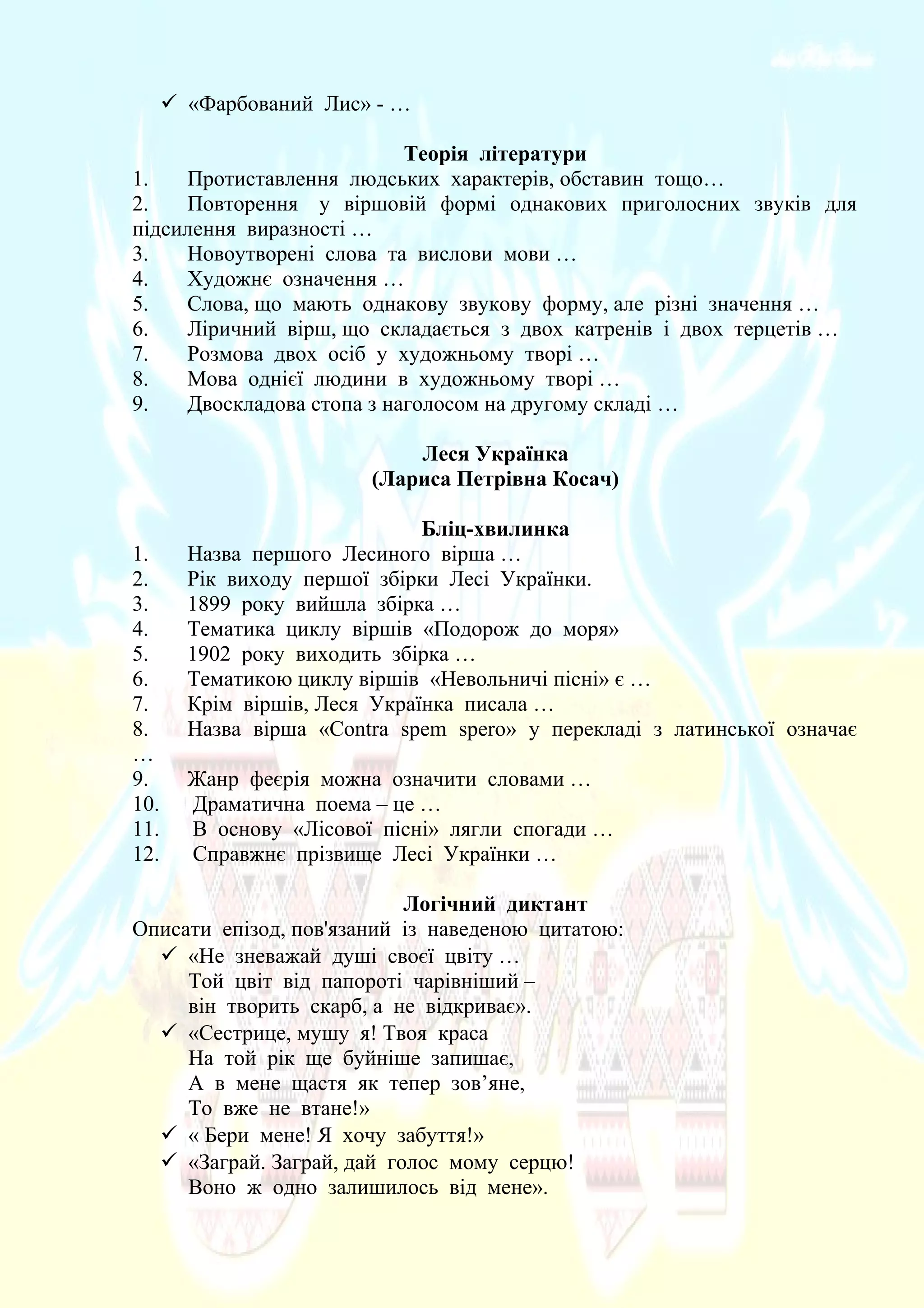  «Фарбований Лис» - …
Теорія літератури
1. Протиставлення людських характерів, обставин тощо…
2. Повторення у віршовій формі однакових приголосних звуків для
підсилення виразності …
3. Новоутворені слова та вислови мови …
4. Художнє означення …
5. Слова, що мають однакову звукову форму, але різні значення …
6. Ліричний вірш, що складається з двох катренів і двох терцетів …
7. Розмова двох осіб у художньому творі …
8. Мова однієї людини в художньому творі …
9. Двоскладова стопа з наголосом на другому складі …
Леся Українка
(Лариса Петрівна Косач)
Бліц-хвилинка
1. Назва першого Лесиного вірша …
2. Рік виходу першої збірки Лесі Українки.
3. 1899 року вийшла збірка …
4. Тематика циклу віршів «Подорож до моря»
5. 1902 року виходить збірка …
6. Тематикою циклу віршів «Невольничі пісні» є …
7. Крім віршів, Леся Українка писала …
8. Назва вірша «Contra spem spero» у перекладі з латинської означає
…
9. Жанр феєрія можна означити словами …
10. Драматична поема – це …
11. В основу «Лісової пісні» лягли спогади …
12. Справжнє прізвище Лесі Українки …
Логічний диктант
Описати епізод, пов'язаний із наведеною цитатою:
 «Не зневажай душі своєї цвіту …
Той цвіт від папороті чарівніший –
він творить скарб, а не відкриває».
 «Сестрице, мушу я! Твоя краса
На той рік ще буйніше запишає,
А в мене щастя як тепер зов’яне,
То вже не втане!»
 « Бери мене! Я хочу забуття!»
 «Заграй. Заграй, дай голос мому серцю!
Воно ж одно залишилось від мене».
 